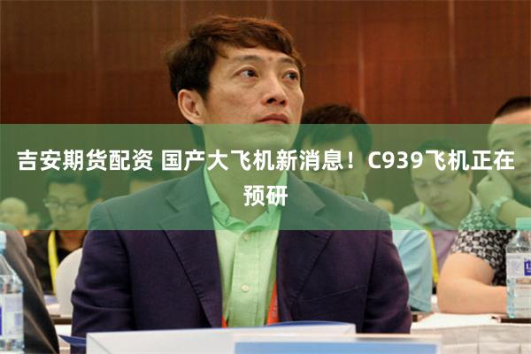 吉安期货配资 国产大飞机新消息！C939飞机正在预研