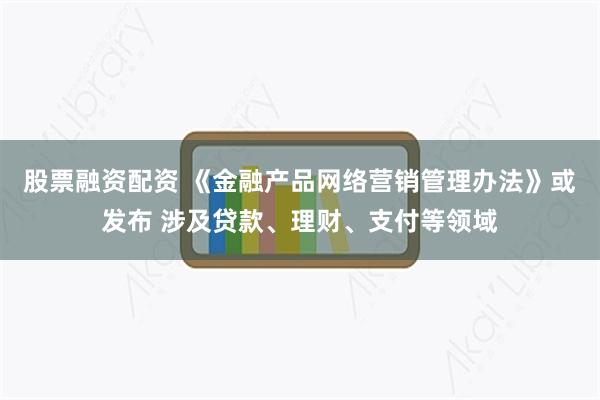 股票融资配资 《金融产品网络营销管理办法》或发布 涉及贷款、理财、支付等领域