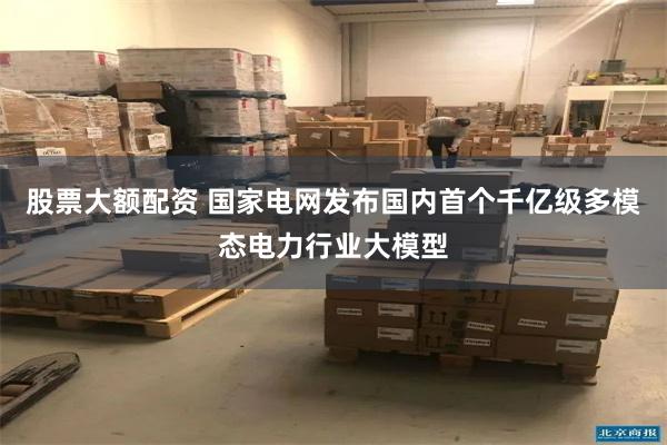 股票大额配资 国家电网发布国内首个千亿级多模态电力行业大模型