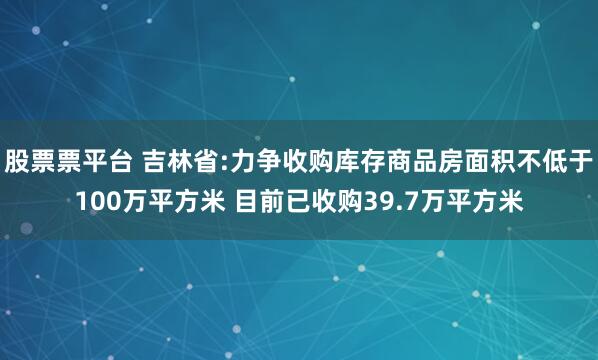 股票票平台 吉林省:力争收购库存商品房面积不低于100万平方米 目前已收购39.7万平方米