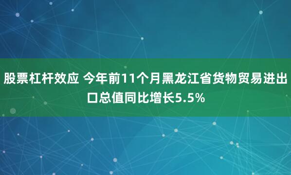 股票杠杆效应 今年前11个月黑龙江省货物贸易进出口总值同比增长5.5%