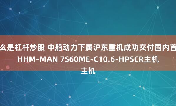 什么是杠杆炒股 中船动力下属沪东重机成功交付国内首台HHM-MAN 7S60ME-C10.6-HPSCR主机