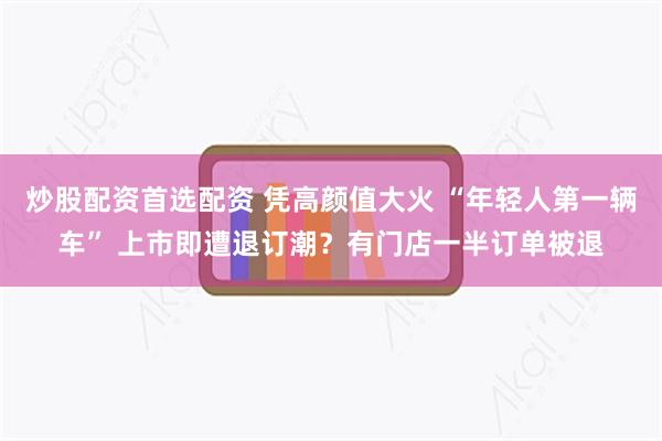 炒股配资首选配资 凭高颜值大火 “年轻人第一辆车” 上市即遭退订潮？有门店一半订单被退