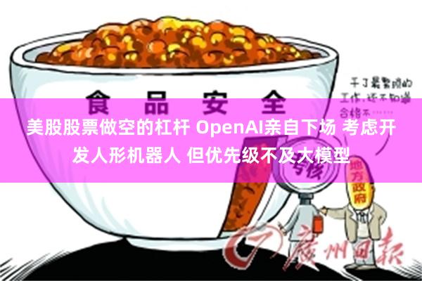 美股股票做空的杠杆 OpenAI亲自下场 考虑开发人形机器人