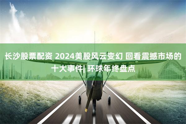 长沙股票配资 2024美股风云变幻 回看震撼市场的十大事件| 环球年终盘点