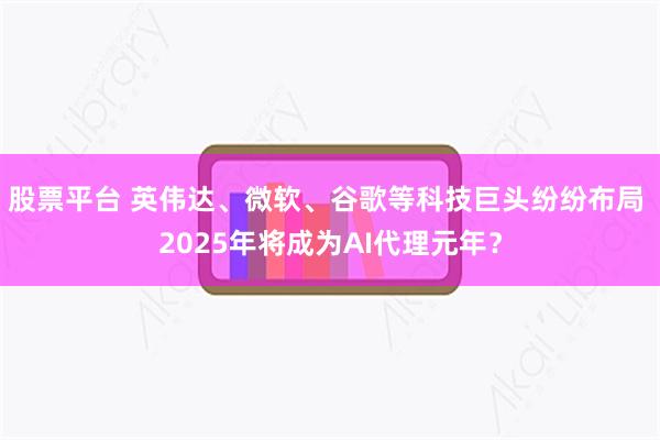 股票平台 英伟达、微软、谷歌等科技巨头纷纷布局 2025年将成为AI代理元年？