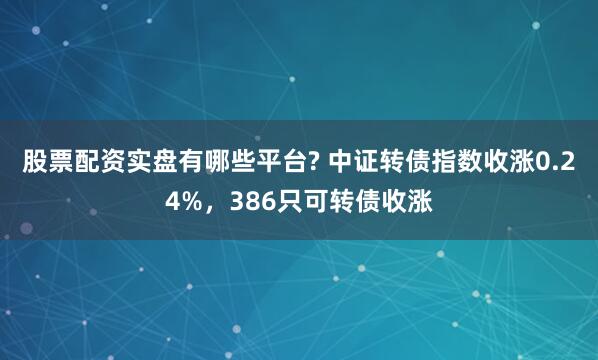 股票配资实盘有哪些平台? 中证转债指数收涨0.24%，386只可转债收涨