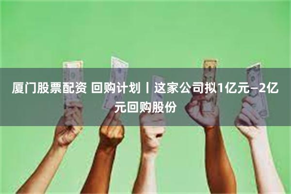 厦门股票配资 回购计划丨这家公司拟1亿元—2亿元回购股份