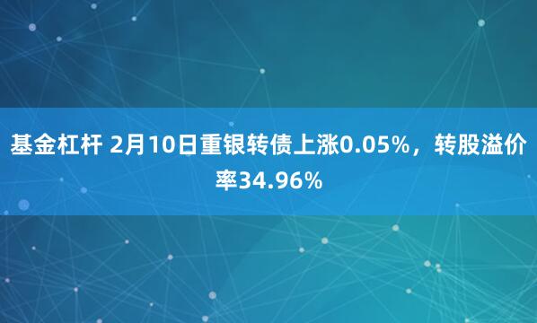 基金杠杆 2月10日重银转债上涨0.05%，转股溢价率34.96%