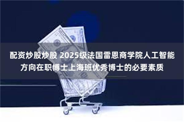 配资炒股炒股 2025级法国雷恩商学院人工智能方向在职博士上海班优秀博士的必要素质