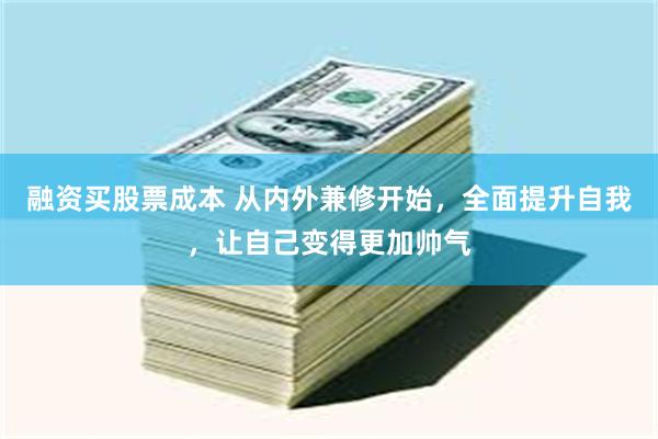 融资买股票成本 从内外兼修开始，全面提升自我，让自己变得更加