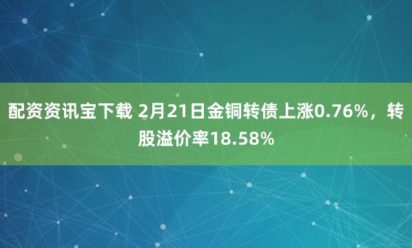 配资资讯宝下载 2月21日金铜转债上涨0.76%，转股溢价率18.58%