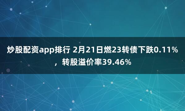 炒股配资app排行 2月21日燃23转债下跌0.11%，转股溢价率39.46%