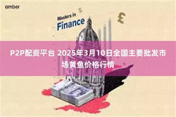 P2P配资平台 2025年3月10日全国主要批发市场黄鱼价格