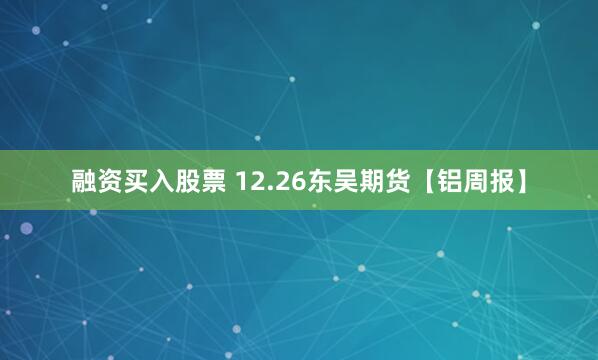 融资买入股票 12.26东吴期货【铝周报】