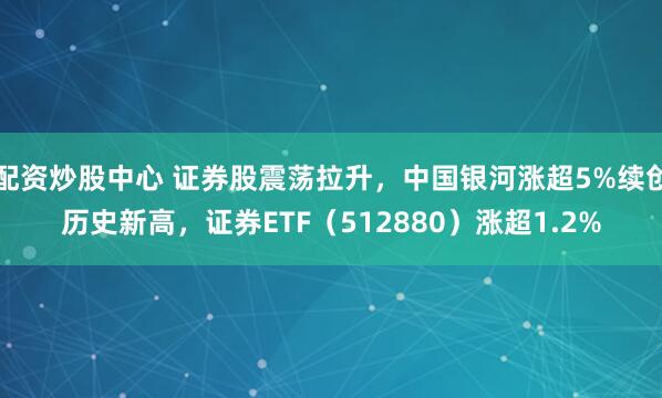 配资炒股中心 证券股震荡拉升，中国银河涨超5%续创历史新高，证券ETF（512880）涨超1.2%