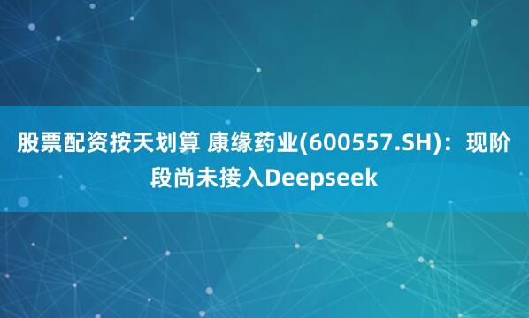 股票配资按天划算 康缘药业(600557.SH)：现阶段尚未接入Deepseek